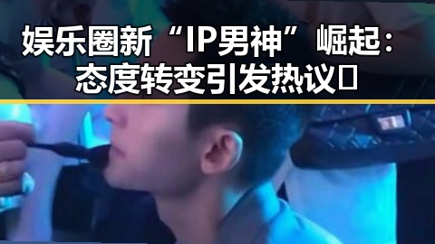 娱乐圈新“IP男神”崛起：态度转变引发热议🔥