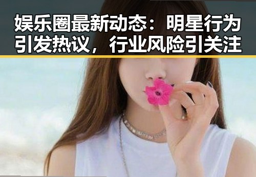 娱乐圈最新动态：明星行为引发热议，行业风险引关注